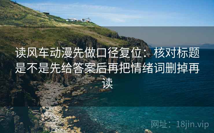 读风车动漫先做口径复位：核对标题是不是先给答案后再把情绪词删掉再读