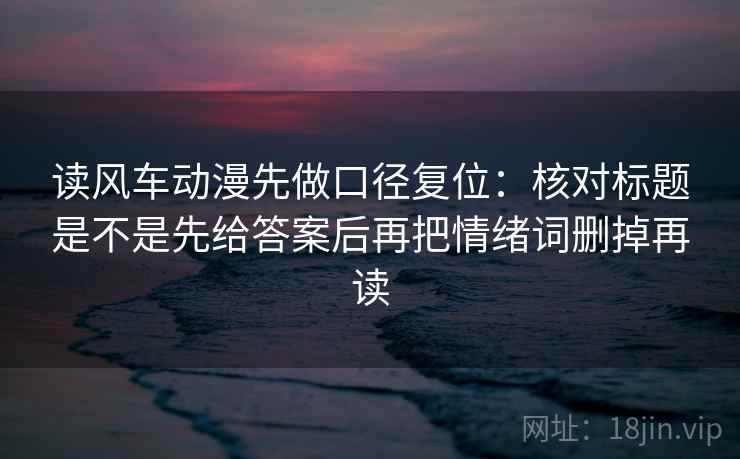 读风车动漫先做口径复位：核对标题是不是先给答案后再把情绪词删掉再读