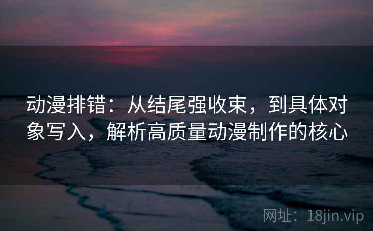 动漫排错：从结尾强收束，到具体对象写入，解析高质量动漫制作的核心