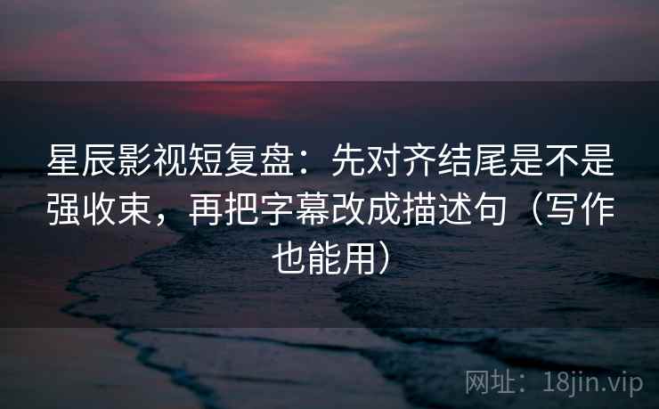星辰影视短复盘：先对齐结尾是不是强收束，再把字幕改成描述句（写作也能用）