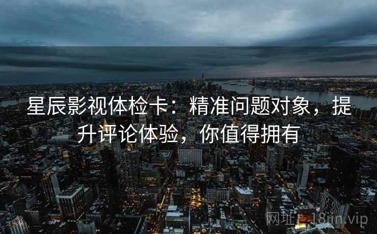星辰影视体检卡：精准问题对象，提升评论体验，你值得拥有