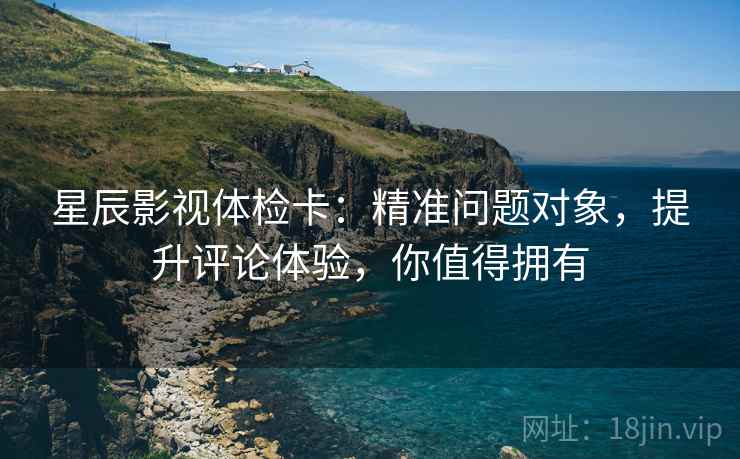 星辰影视体检卡：精准问题对象，提升评论体验，你值得拥有