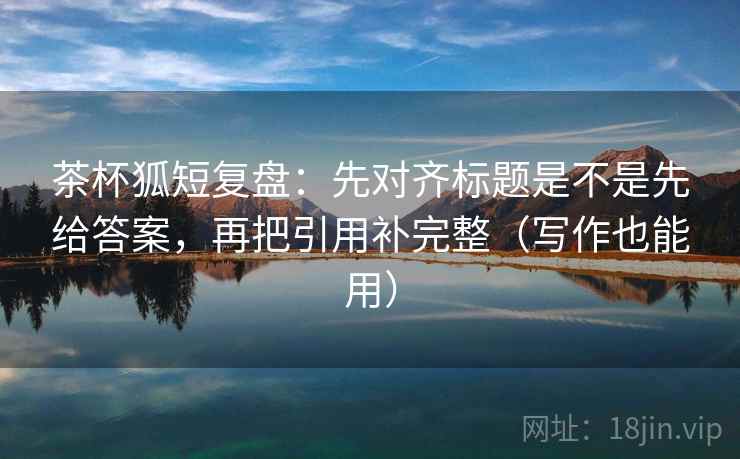 茶杯狐短复盘：先对齐标题是不是先给答案，再把引用补完整（写作也能用）