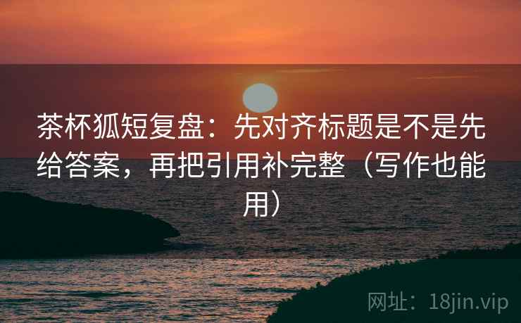 茶杯狐短复盘：先对齐标题是不是先给答案，再把引用补完整（写作也能用）