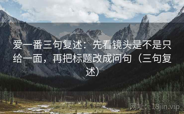 爱一番三句复述：先看镜头是不是只给一面，再把标题改成问句（三句复述）