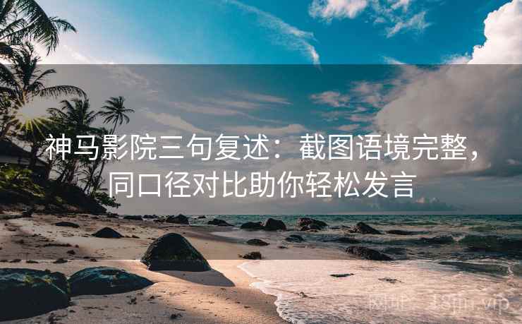 神马影院三句复述：截图语境完整，同口径对比助你轻松发言