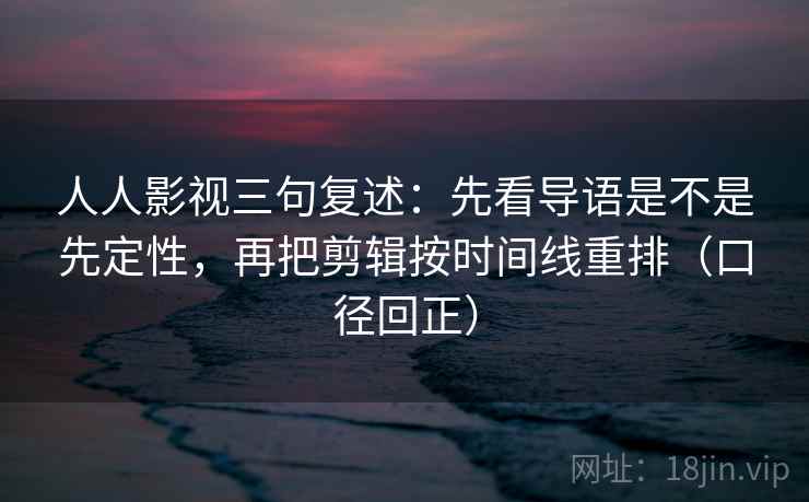 人人影视三句复述：先看导语是不是先定性，再把剪辑按时间线重排（口径回正）