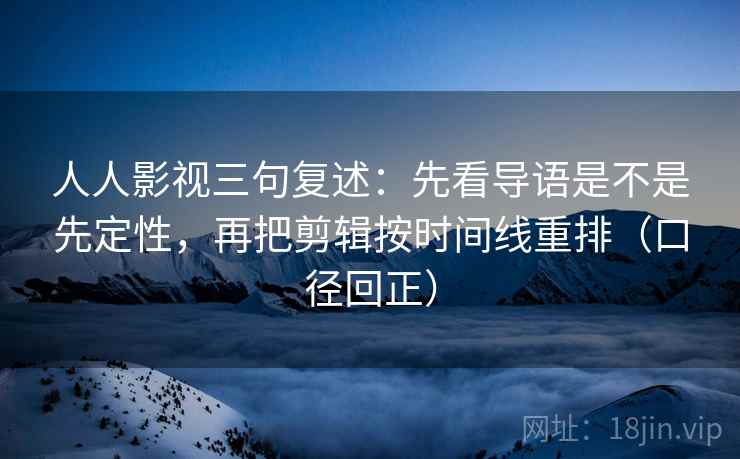 人人影视三句复述：先看导语是不是先定性，再把剪辑按时间线重排（口径回正）
