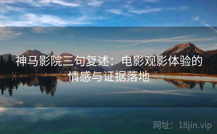 神马影院三句复述：电影观影体验的情感与证据落地