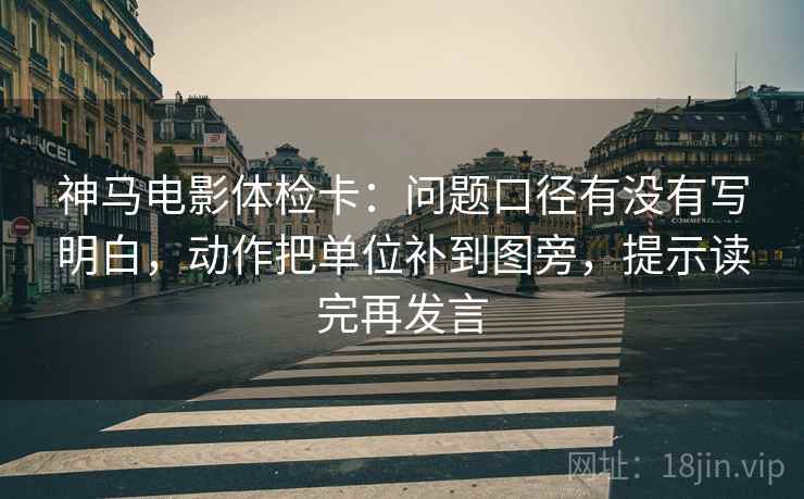 神马电影体检卡：问题口径有没有写明白，动作把单位补到图旁，提示读完再发言