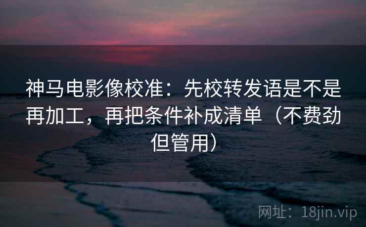 神马电影像校准：先校转发语是不是再加工，再把条件补成清单（不费劲但管用）