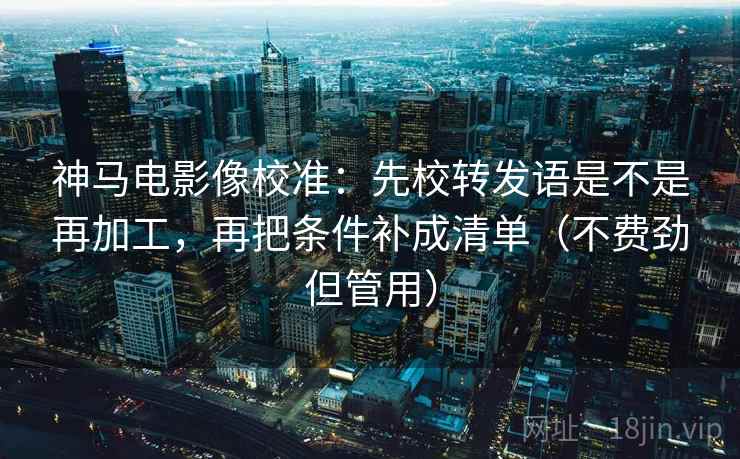 神马电影像校准：先校转发语是不是再加工，再把条件补成清单（不费劲但管用）