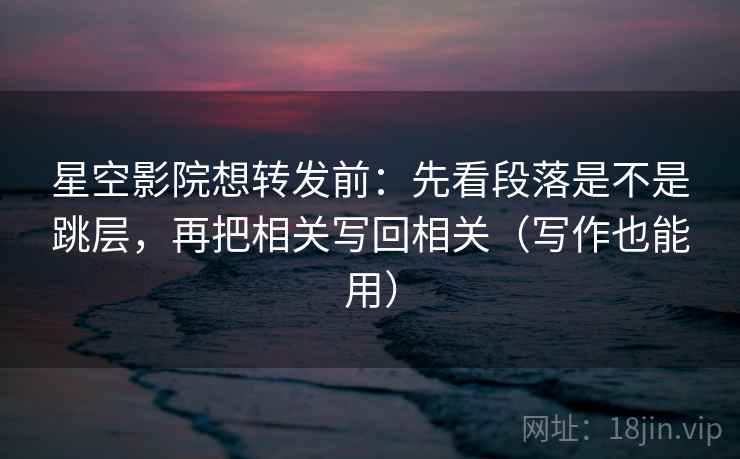 星空影院想转发前：先看段落是不是跳层，再把相关写回相关（写作也能用）